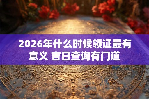 2026年什么时候领证最有意义 吉日查询有门道 2026年什么时候领证最有意义 吉日查询有门道