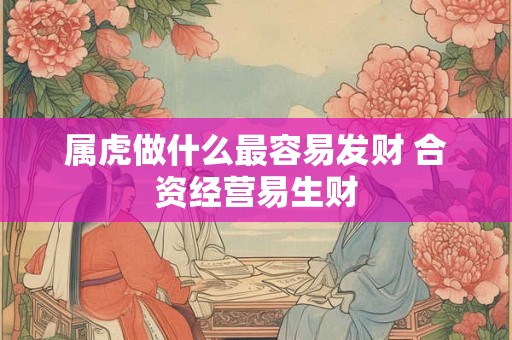 属虎做什么最容易发财 合资经营易生财 属虎做什么最容易发财 合资经营易生财