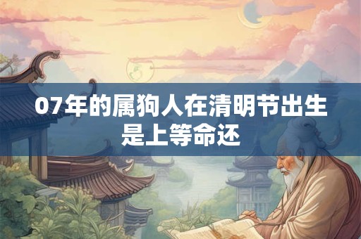 07年的属狗人在清明节出生是上等命还 07年的属狗人在清明节出生是上等命还