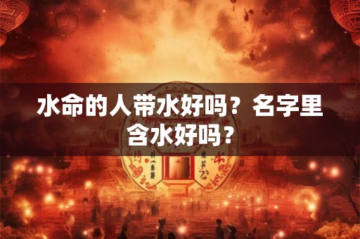 水命的人带水好吗?名字里含水好吗? 水命的人带水好吗?名字里含水好吗?