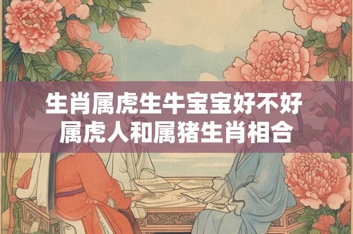 生肖属虎生牛宝宝好不好 属虎人和属猪生肖相合