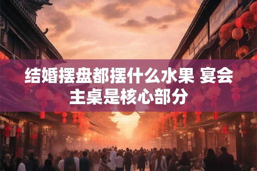 结婚摆盘都摆什么水果 宴会主桌是核心部分