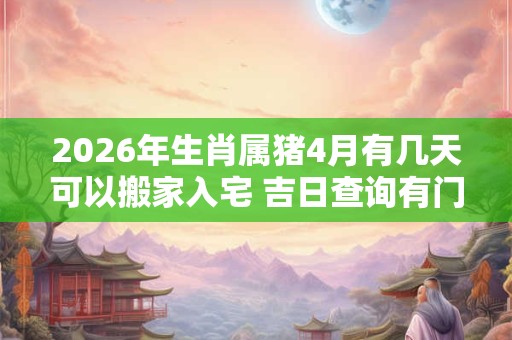 2026年生肖属猪4月有几天可以搬家入宅 吉日查询有门道