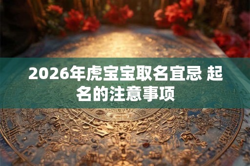 2026年虎宝宝取名宜忌 起名的注意事项 2026年虎宝宝取名宜忌 起名的注意事项