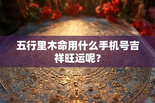 五行里木命用什么手机号吉祥旺运呢? 五行里木命用什么手机号吉祥旺运呢?