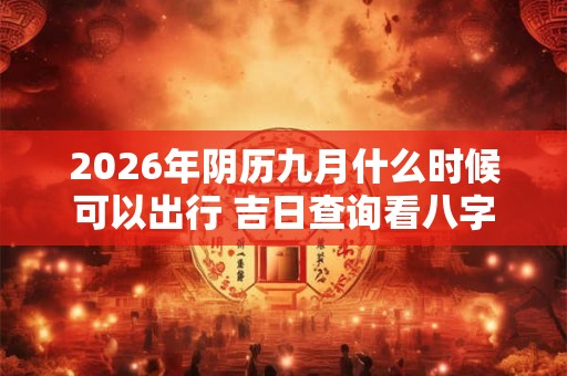 2026年阴历九月什么时候可以出行 吉日查询看八字 2026年阴历九月什么时候可以出行 吉日查询看八字