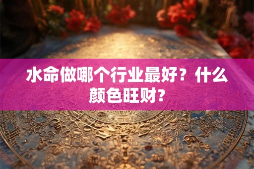 水命做哪个行业最好?什么颜色旺财? 水命做哪个行业最好?什么颜色旺财?
