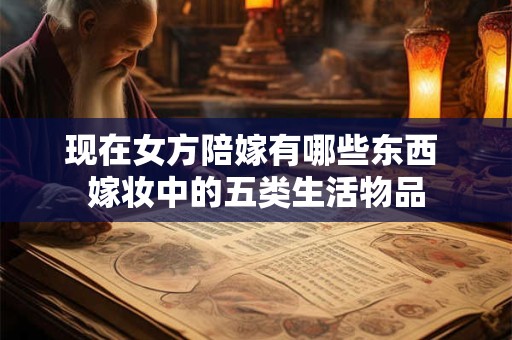 现在女方陪嫁有哪些东西 嫁妆中的五类生活物品 现在女方陪嫁有哪些东西 嫁妆中的五类生活物品