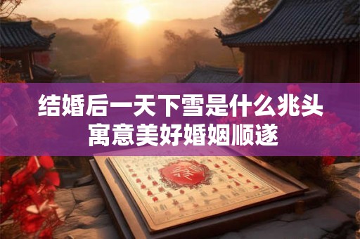 结婚后一天下雪是什么兆头 寓意美好婚姻顺遂 结婚后一天下雪是什么兆头 寓意美好婚姻顺遂