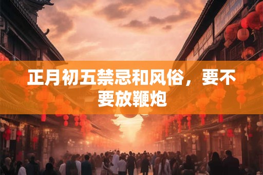正月初五禁忌和风俗,要不要放鞭炮 正月初五禁忌和风俗,要不要放鞭炮