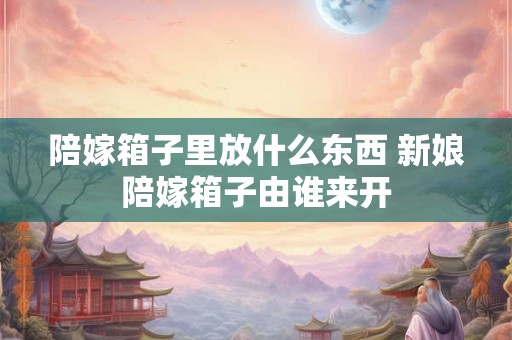 陪嫁箱子里放什么东西 新娘陪嫁箱子由谁来开 陪嫁箱子里放什么东西 新娘陪嫁箱子由谁来开