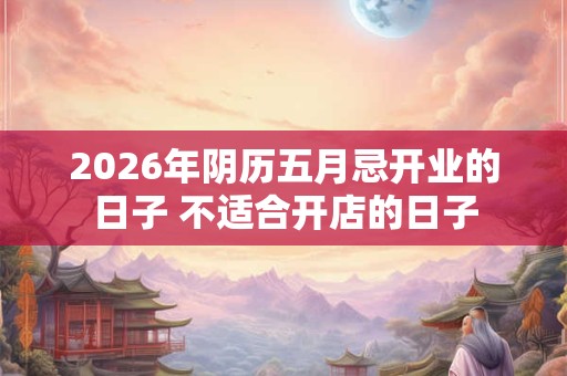 2026年阴历五月忌开业的日子 不适合开店的日子 2026年阴历五月忌开业的日子 不适合开店的日子