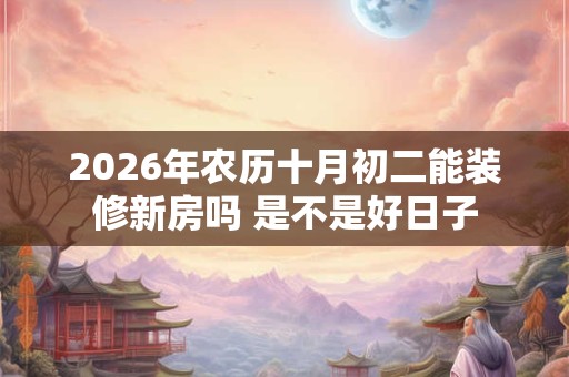 2026年农历十月初二能装修新房吗 是不是好日子 2026年农历十月初二能装修新房吗 是不是好日子