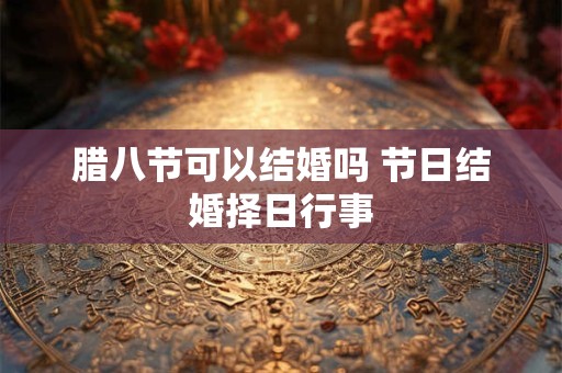 腊八节可以结婚吗 节日结婚择日行事 腊八节可以结婚吗 节日结婚择日行事