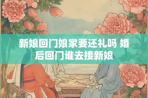 新娘回门娘家要还礼吗 婚后回门谁去接新娘 新娘回门娘家要还礼吗 婚后回门谁去接新娘