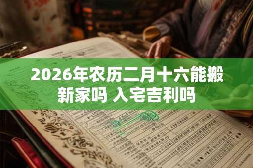 2026年农历二月十六能搬新家吗 入宅吉利吗 2026年农历二月十六能搬新家吗 入宅吉利吗