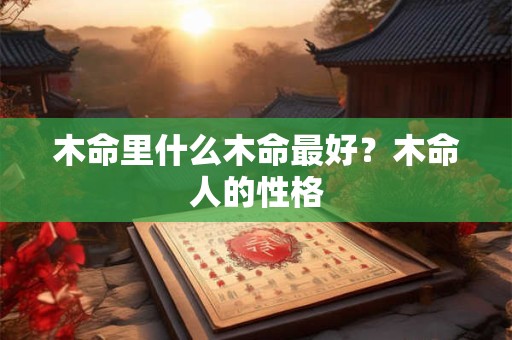 木命里什么木命最好?木命人的性格 木命里什么木命最好?木命人的性格