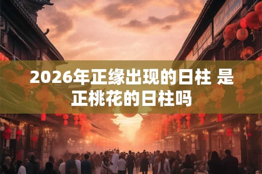 2026年正缘出现的日柱 是正桃花的日柱吗