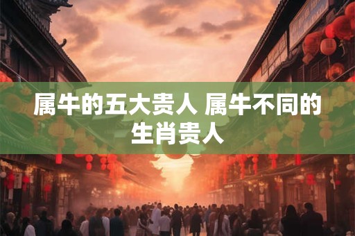 属牛的五大贵人 属牛不同的生肖贵人 属牛的五大贵人 属牛不同的生肖贵人