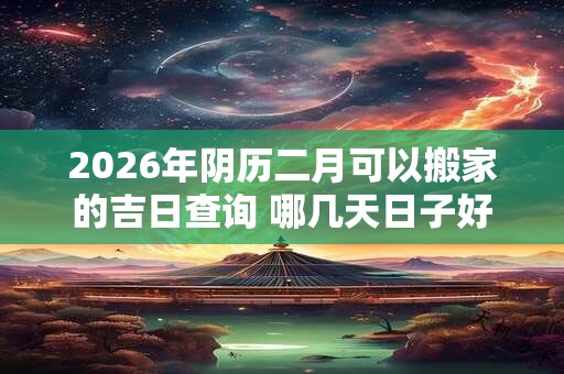 2026年阴历二月可以搬家的吉日查询 哪几天日子好 2026年阴历二月可以搬家的吉日查询 哪几天日子好