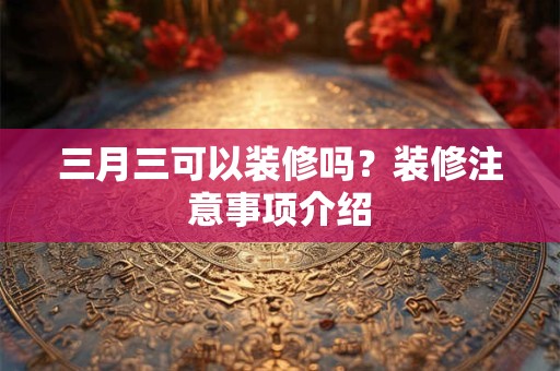 三月三可以装修吗?装修注意事项介绍 三月三可以装修吗?装修注意事项介绍