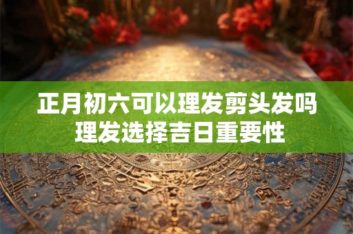 正月初六可以理发剪头发吗 理发选择吉日重要性