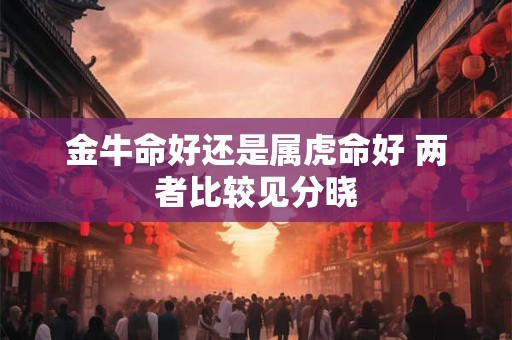 金牛命好还是属虎命好 两者比较见分晓 金牛命好还是属虎命好 两者比较见分晓