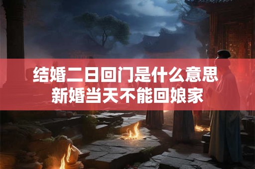 结婚二日回门是什么意思 新婚当天不能回娘家 结婚二日回门是什么意思 新婚当天不能回娘家