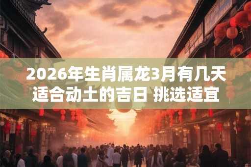 2026年生肖属龙3月有几天适合动土的吉日 挑选适宜的好日子