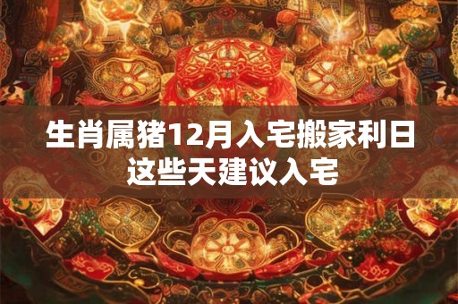 生肖属猪12月入宅搬家利日 这些天建议入宅 生肖属猪12月入宅搬家利日 这些天建议入宅