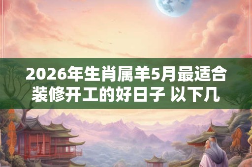 2026年生肖属羊5月最适合装修开工的好日子 以下几天就不错