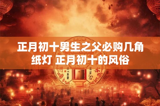 正月初十男生之父必购几角纸灯 正月初十的风俗 正月初十男生之父必购几角纸灯 正月初十的风俗