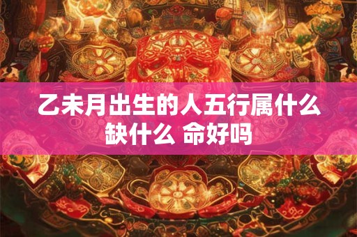 乙未月出生的人五行属什么缺什么 命好吗 乙未月出生的人五行属什么缺什么 命好吗