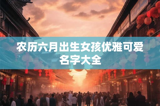 农历六月出生女孩优雅可爱名字大全 农历六月出生女孩优雅可爱名字大全