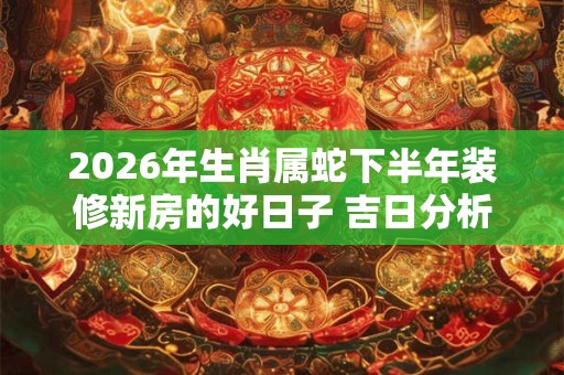 2026年生肖属蛇下半年装修新房的好日子 吉日分析 2026年生肖属蛇下半年装修新房的好日子 吉日分析