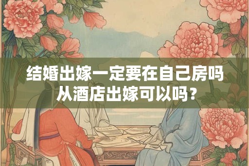 结婚出嫁一定要在自己房吗 从酒店出嫁可以吗? 结婚出嫁一定要在自己房吗 从酒店出嫁可以吗?