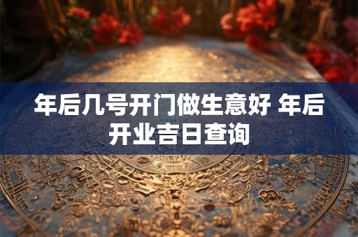 年后几号开门做生意好 年后开业吉日查询 年后几号开门做生意好 年后开业吉日查询