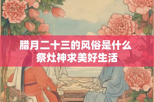 腊月二十三的风俗是什么 祭灶神求美好生活 腊月二十三的风俗是什么 祭灶神求美好生活