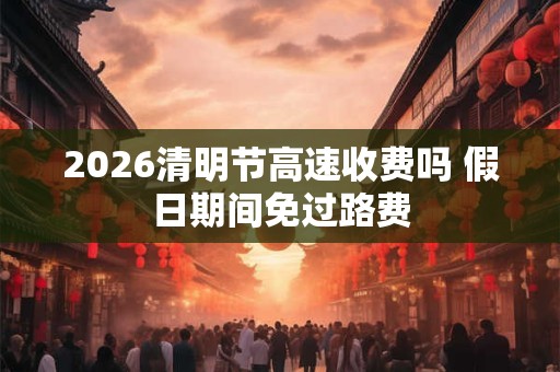 2026清明节高速收费吗 假日期间免过路费 2026清明节高速收费吗 假日期间免过路费
