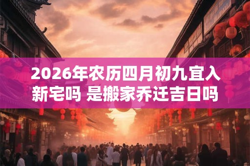 2026年农历四月初九宜入新宅吗 是搬家乔迁吉日吗 2026年农历四月初九宜入新宅吗 是搬家乔迁吉日吗