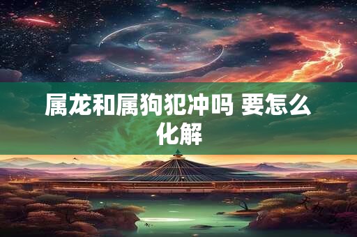 属龙和属狗犯冲吗 要怎么化解 属龙和属狗犯冲吗 要怎么化解
