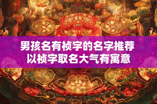 男孩名有祯字的名字推荐 以祯字取名大气有寓意 男孩名有祯字的名字推荐 以祯字取名大气有寓意
