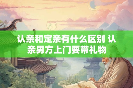 认亲和定亲有什么区别 认亲男方上门要带礼物 认亲和定亲有什么区别 认亲男方上门要带礼物