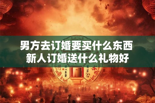 男方去订婚要买什么东西 新人订婚送什么礼物好