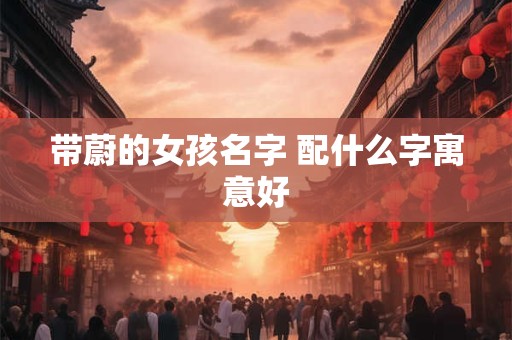 带蔚的女孩名字 配什么字寓意好 带蔚的女孩名字 配什么字寓意好