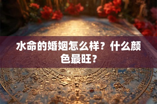 水命的婚姻怎么样?什么颜色最旺? 水命的婚姻怎么样?什么颜色最旺?