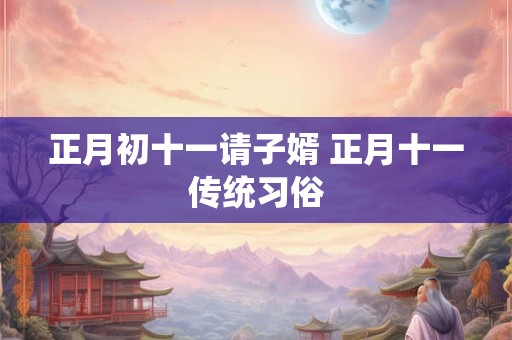 正月初十一请子婿 正月十一传统习俗 正月初十一请子婿 正月十一传统习俗