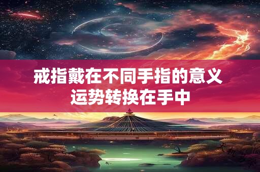 戒指戴在不同手指的意义 运势转换在手中 戒指戴在不同手指的意义 运势转换在手中
