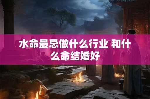 水命最忌做什么行业 和什么命结婚好 水命最忌做什么行业 和什么命结婚好