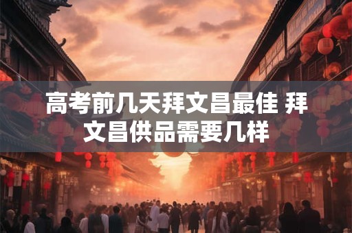 高考前几天拜文昌最佳 拜文昌供品需要几样